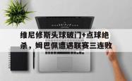 维尼修斯头球破门+点球绝杀，姆巴佩遭遇联赛三连败的简单介绍