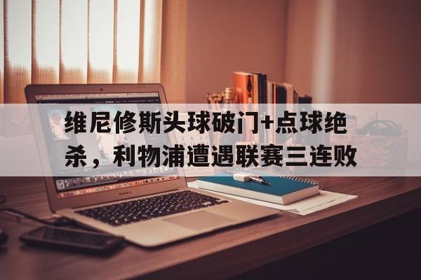 关于维尼修斯头球破门+点球绝杀，利物浦遭遇联赛三连败的信息